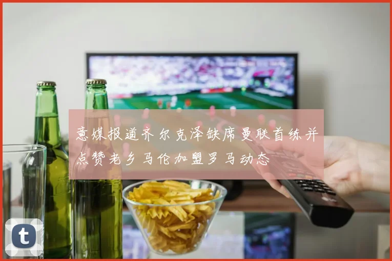意媒报道齐尔克泽缺席曼联首练并点赞老乡马伦加盟罗马动态