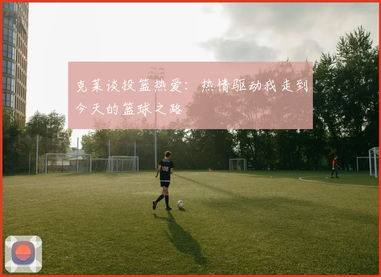 克莱谈投篮热爱：热情驱动我走到今天的篮球之路