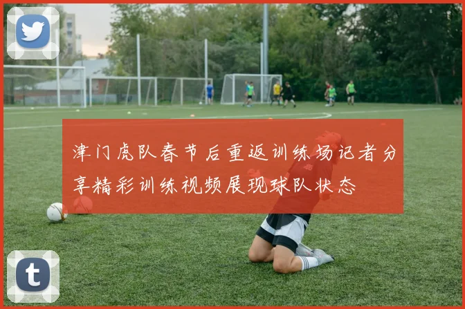 津门虎队春节后重返训练场记者分享精彩训练视频展现球队状态