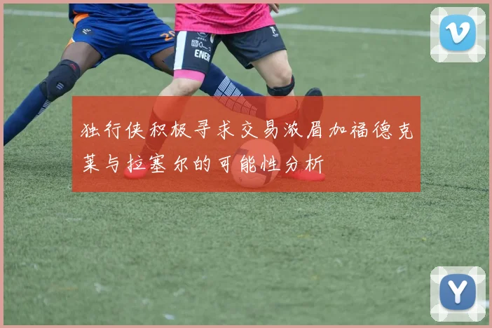 独行侠积极寻求交易浓眉加福德克莱与拉塞尔的可能性分析