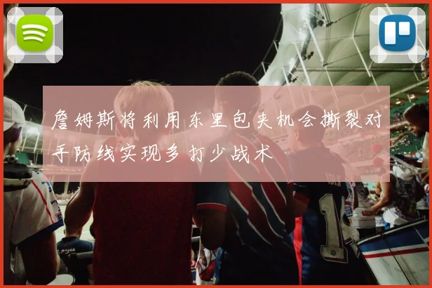 詹姆斯将利用东里包夹机会撕裂对手防线实现多打少战术