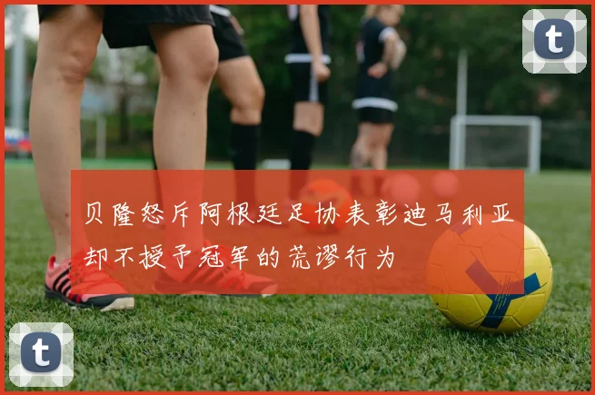 贝隆怒斥阿根廷足协表彰迪马利亚却不授予冠军的荒谬行为
