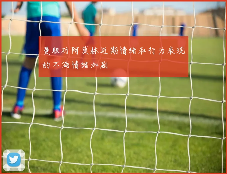 曼联对阿莫林近期情绪和行为表现的不满情绪加剧