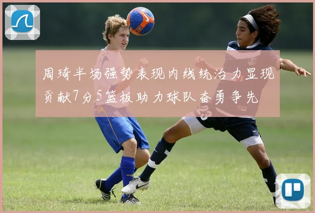 周琦半场强势表现内线统治力显现贡献7分5篮板助力球队奋勇争先