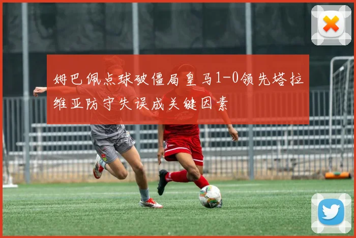 姆巴佩点球破僵局皇马1-0领先塔拉维亚防守失误成关键因素