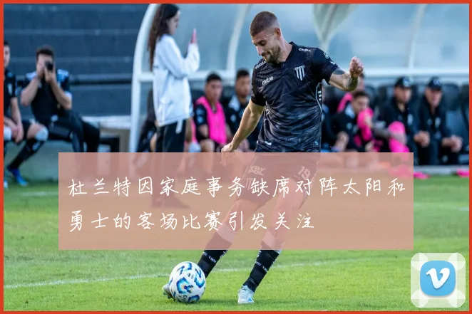 杜兰特因家庭事务缺席对阵太阳和勇士的客场比赛引发关注