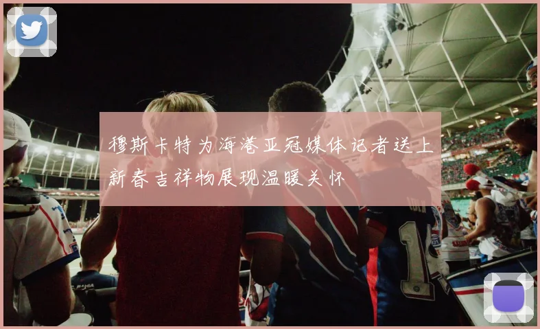穆斯卡特为海港亚冠媒体记者送上新春吉祥物展现温暖关怀
