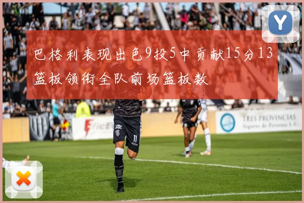 巴格利表现出色9投5中贡献15分13篮板领衔全队前场篮板数