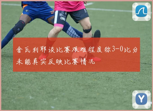 舍瓦利耶谈比赛艰难程度称3-0比分未能真实反映比赛情况
