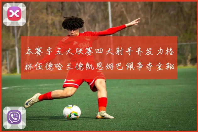 本赛季五大联赛四大射手齐发力格林伍德哈兰德凯恩姆巴佩争夺金靴荣耀