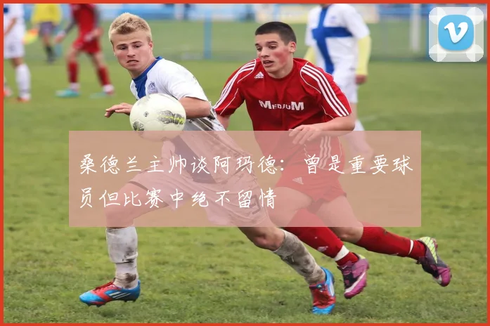 桑德兰主帅谈阿玛德：曾是重要球员但比赛中绝不留情
