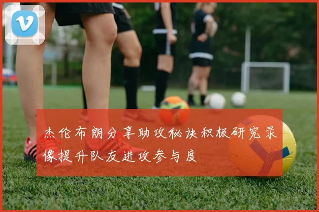 杰伦布朗分享助攻秘诀积极研究录像提升队友进攻参与度