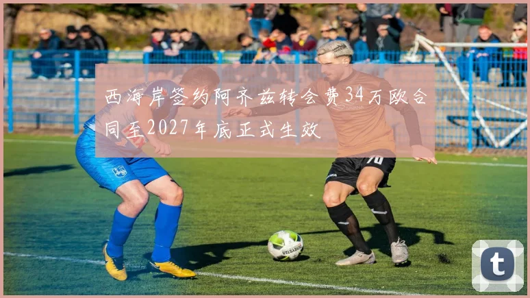 西海岸签约阿齐兹转会费34万欧合同至2027年底正式生效