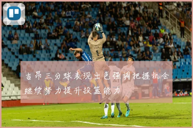 吉昂三分球表现出色强调把握机会继续努力提升投篮能力