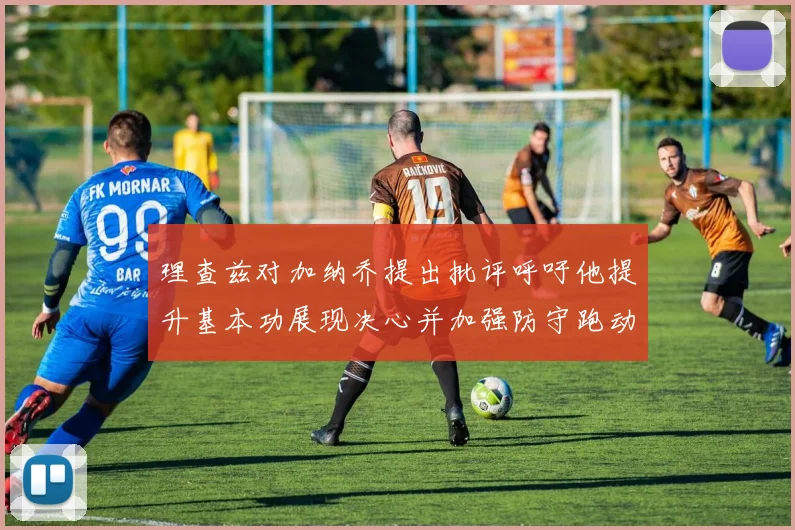 理查兹对加纳乔提出批评呼吁他提升基本功展现决心并加强防守跑动能力