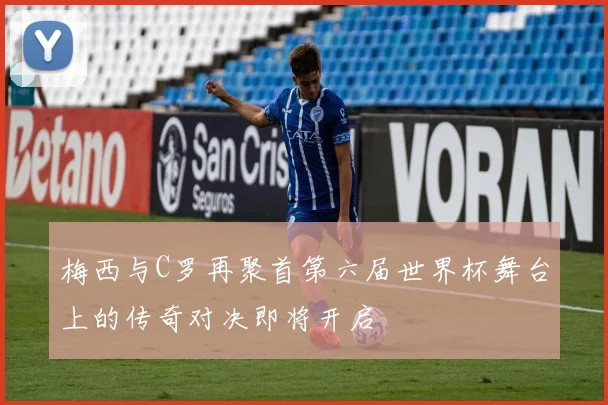 梅西与C罗再聚首第六届世界杯舞台上的传奇对决即将开启