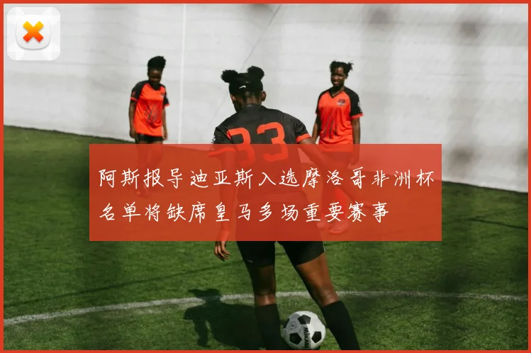 阿斯报导迪亚斯入选摩洛哥非洲杯名单将缺席皇马多场重要赛事