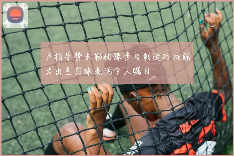 卢指导赞米勒犹豫步与制造对抗能力出色罚球表现令人瞩目