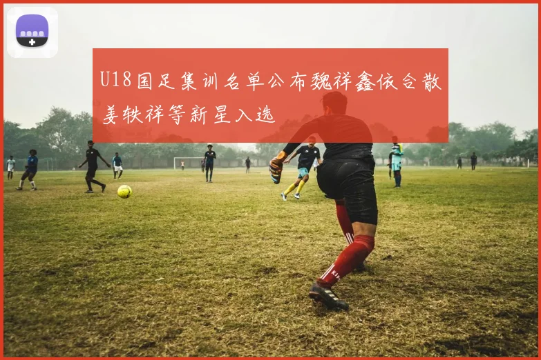 U18国足集训名单公布魏祥鑫依合散姜轶祥等新星入选