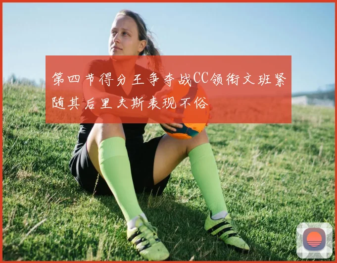 第四节得分王争夺战CC领衔文班紧随其后里夫斯表现不俗