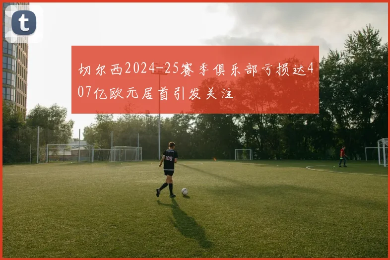 切尔西2024-25赛季俱乐部亏损达407亿欧元居首引发关注