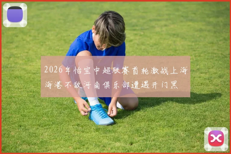 2026年怡宝中超联赛首轮激战上海海港不敌河南俱乐部遭遇开门黑
