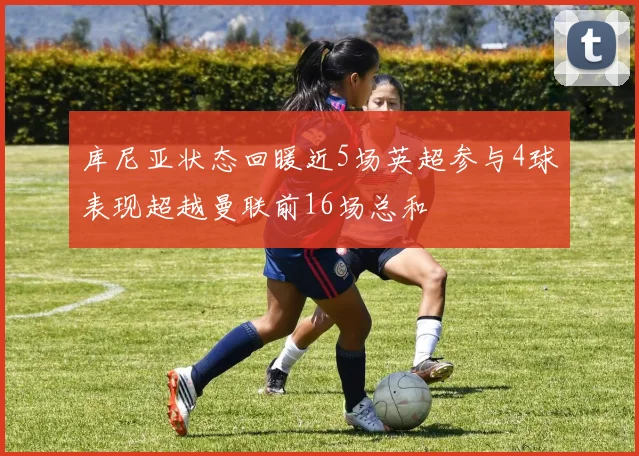 库尼亚状态回暖近5场英超参与4球表现超越曼联前16场总和