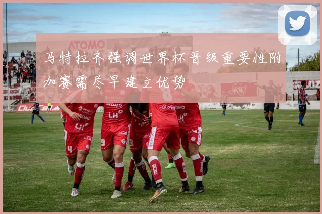 马特拉齐强调世界杯晋级重要性附加赛需尽早建立优势