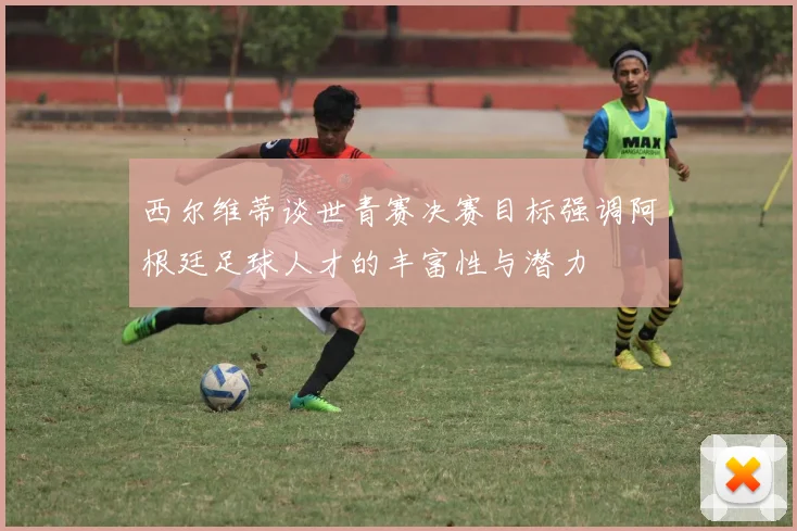 西尔维蒂谈世青赛决赛目标强调阿根廷足球人才的丰富性与潜力