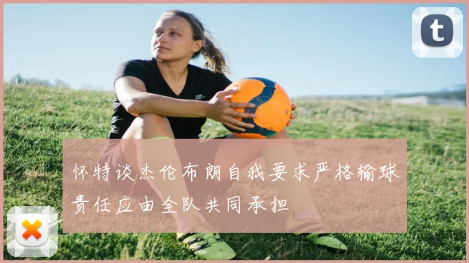 怀特谈杰伦布朗自我要求严格输球责任应由全队共同承担