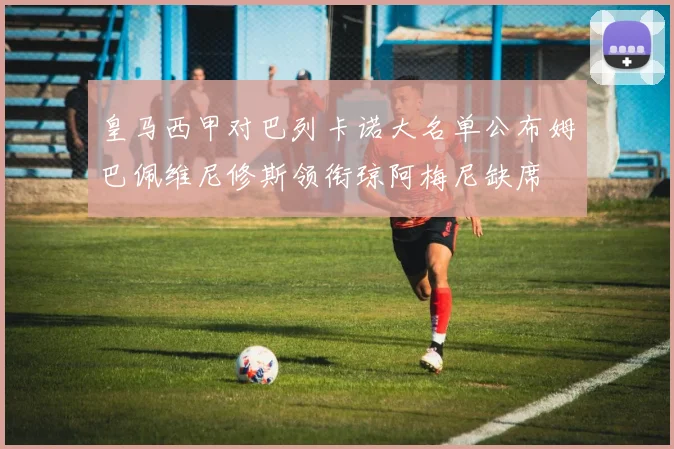 皇马西甲对巴列卡诺大名单公布姆巴佩维尼修斯领衔琼阿梅尼缺席