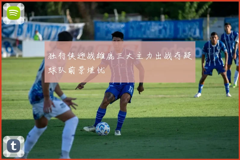 独行侠迎战雄鹿三大主力出战存疑球队前景堪忧