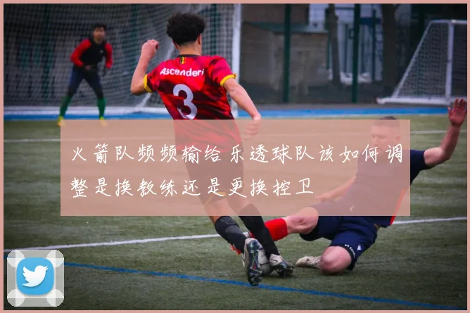 火箭队频频输给乐透球队该如何调整是换教练还是更换控卫