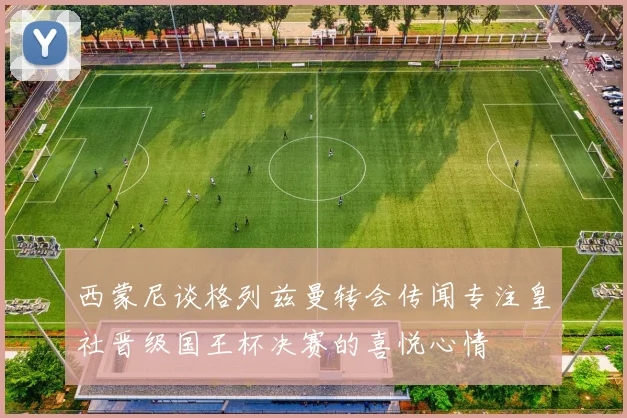西蒙尼谈格列兹曼转会传闻专注皇社晋级国王杯决赛的喜悦心情