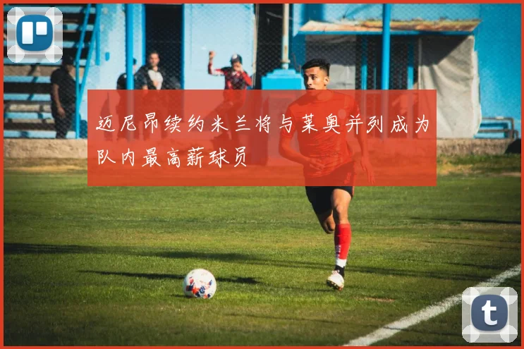 迈尼昂续约米兰将与莱奥并列成为队内最高薪球员