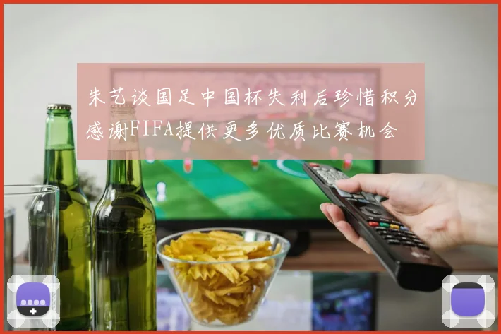 朱艺谈国足中国杯失利后珍惜积分感谢FIFA提供更多优质比赛机会