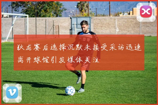 狄龙赛后选择沉默未接受采访迅速离开球馆引发媒体关注
