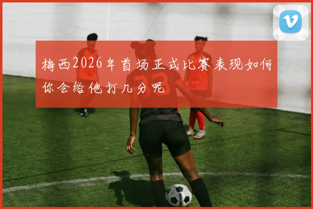梅西2026年首场正式比赛表现如何你会给他打几分呢
