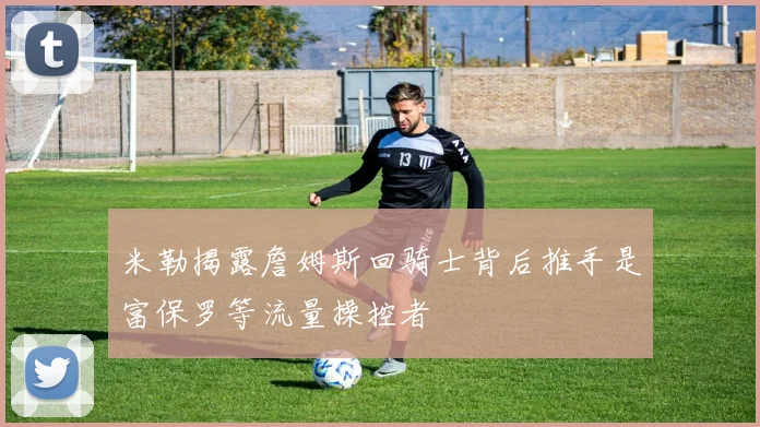 米勒揭露詹姆斯回骑士背后推手是富保罗等流量操控者