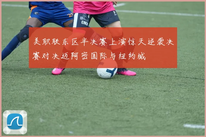 美职联东区半决赛上演惊天逆袭决赛对决迈阿密国际与纽约城