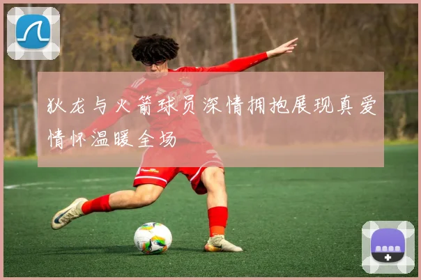 狄龙与火箭球员深情拥抱展现真爱情怀温暖全场