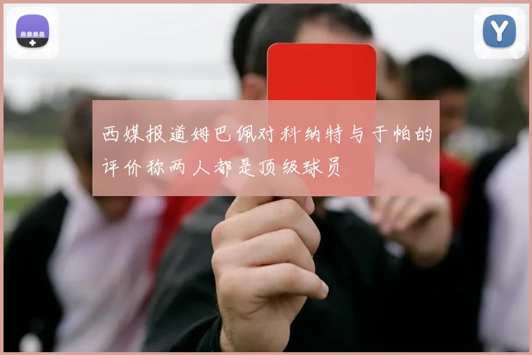 西媒报道姆巴佩对科纳特与于帕的评价称两人都是顶级球员