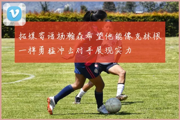 拓媒寄语杨瀚森希望他能像克林根一样勇猛冲击对手展现实力