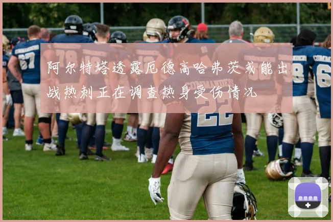 阿尔特塔透露厄德高哈弗茨或能出战热刺正在调查热身受伤情况