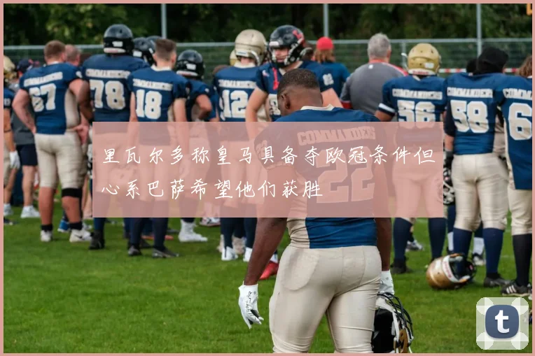 里瓦尔多称皇马具备夺欧冠条件但心系巴萨希望他们获胜