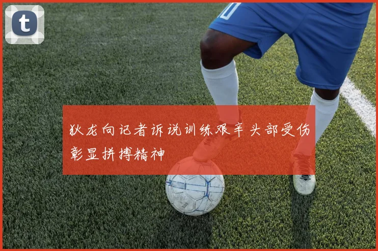 狄龙向记者诉说训练艰辛头部受伤彰显拼搏精神